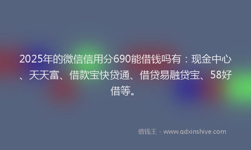 2025年的微信信用分690能借钱吗有：现金中心、天天富、借款宝快贷通、借贷易融贷宝、58好借等。