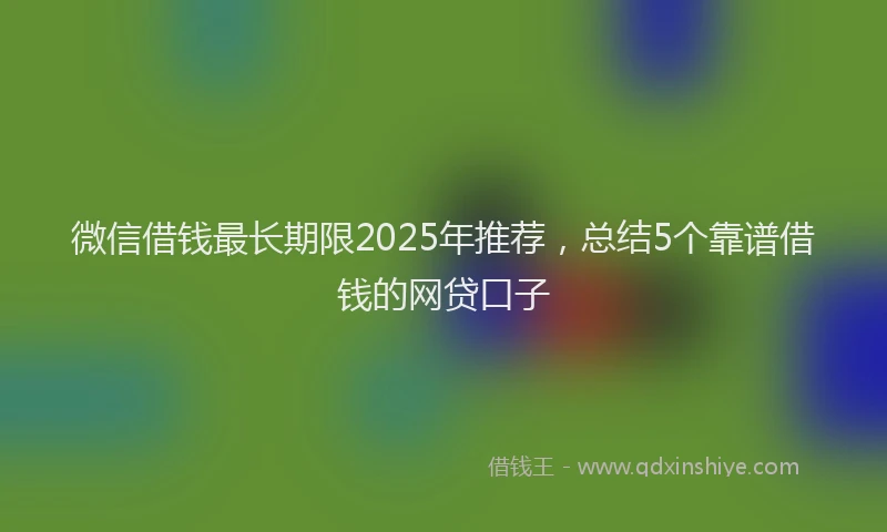 微信借钱最长期限2025年推荐，总结5个靠谱借钱的网贷口子