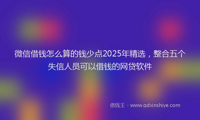 微信借钱怎么算的钱少点2025年精选，整合五个失信人员可以借钱的网贷软件