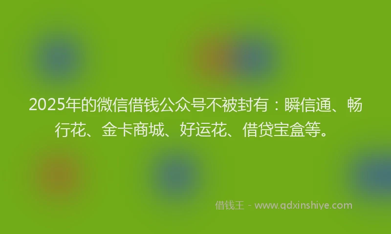 2025年的微信借钱公众号不被封有：瞬信通、畅行花、金卡商城、好运花、借贷宝盒等。