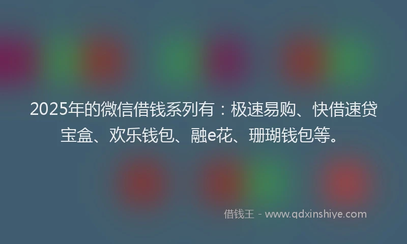 2025年的微信借钱系列有：极速易购、快借速贷宝盒、欢乐钱包、融e花、珊瑚钱包等。