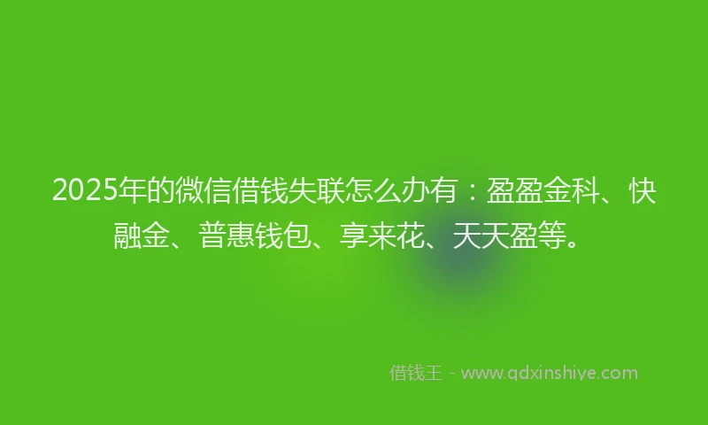 2025年的微信借钱失联怎么办有：盈盈金科、快融金、普惠钱包、享来花、天天盈等。