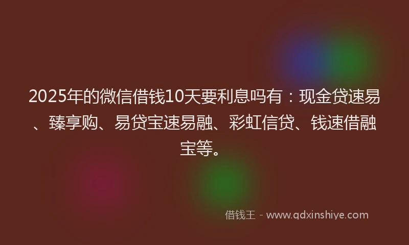 2025年的微信借钱10天要利息吗有：现金贷速易、臻享购、易贷宝速易融、彩虹信贷、钱速借融宝等。