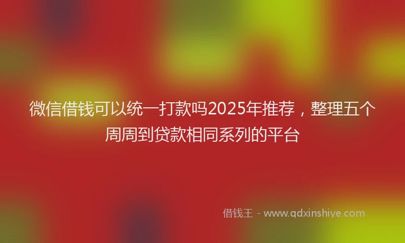 微信借钱可以统一打款吗2025年推荐，整理五个周周到贷款相同系列的平台
