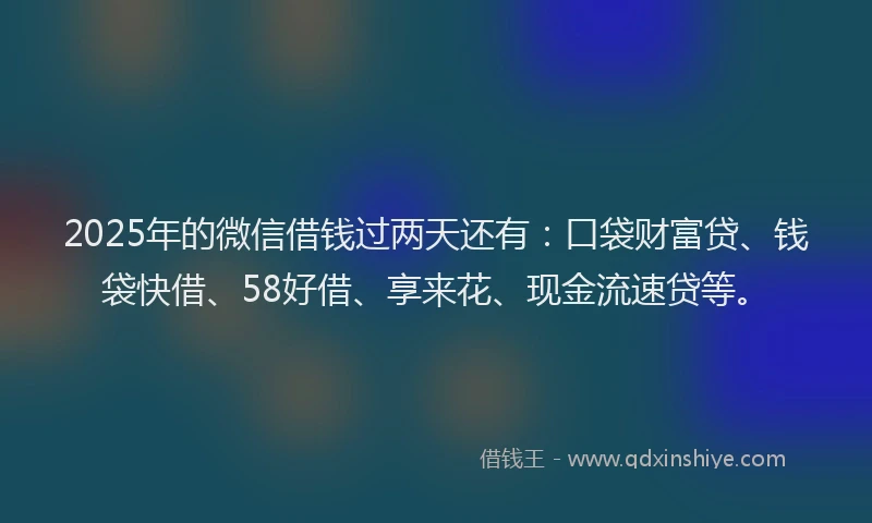 2025年的微信借钱过两天还有：口袋财富贷、钱袋快借、58好借、享来花、现金流速贷等。