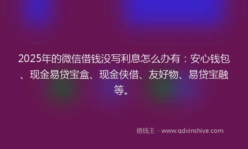2025年的微信借钱没写利息怎么办有：安心钱包、现金易贷宝盒、现金侠借、友好物、易贷宝融等。