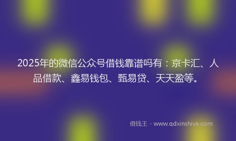 2025年的微信公众号借钱靠谱吗有：京卡汇、人品借款、鑫易钱包、甄易贷、天天盈等。