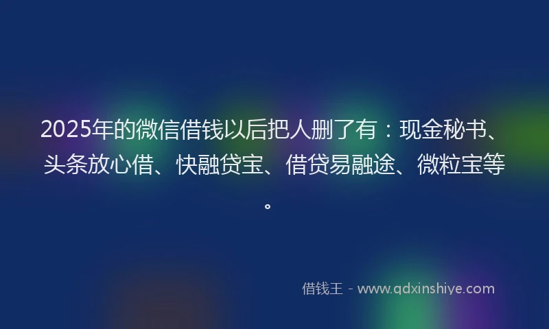 2025年的微信借钱以后把人删了有：现金秘书、头条放心借、快融贷宝、借贷易融途、微粒宝等。