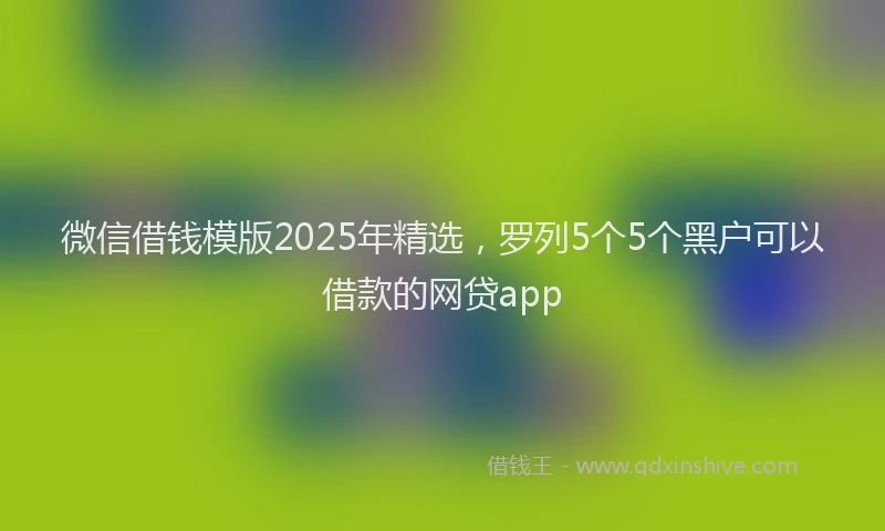 微信借钱模版2025年精选，罗列5个5个黑户可以借款的网贷app