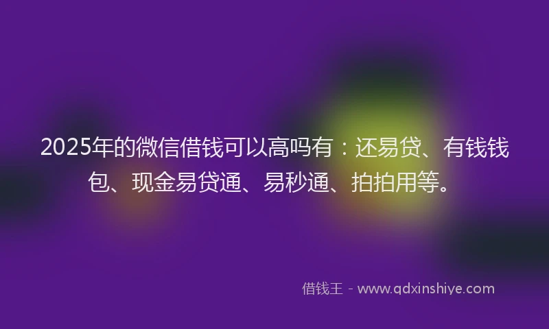 2025年的微信借钱可以高吗有：还易贷、有钱钱包、现金易贷通、易秒通、拍拍用等。