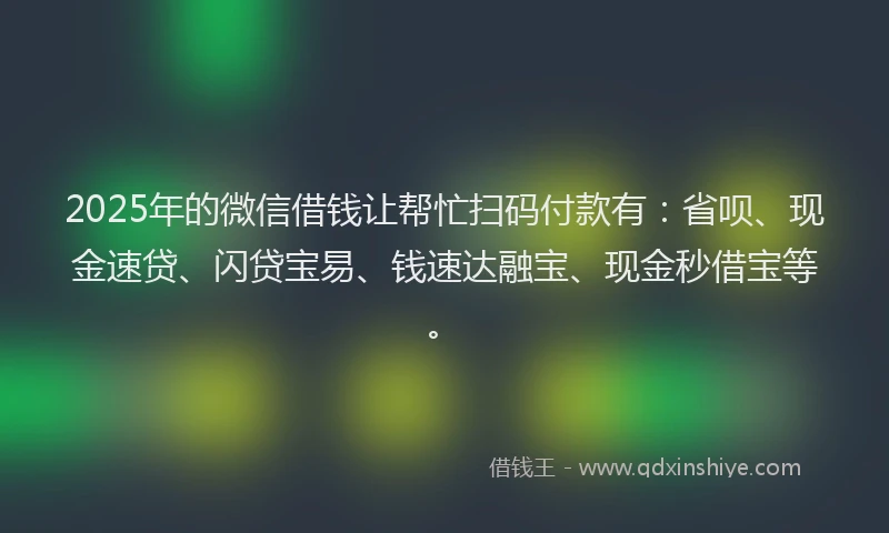 2025年的微信借钱让帮忙扫码付款有：省呗、现金速贷、闪贷宝易、钱速达融宝、现金秒借宝等。