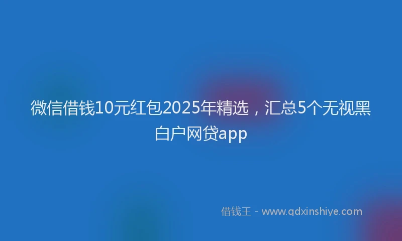 微信借钱10元红包2025年精选，汇总5个无视黑白户网贷app