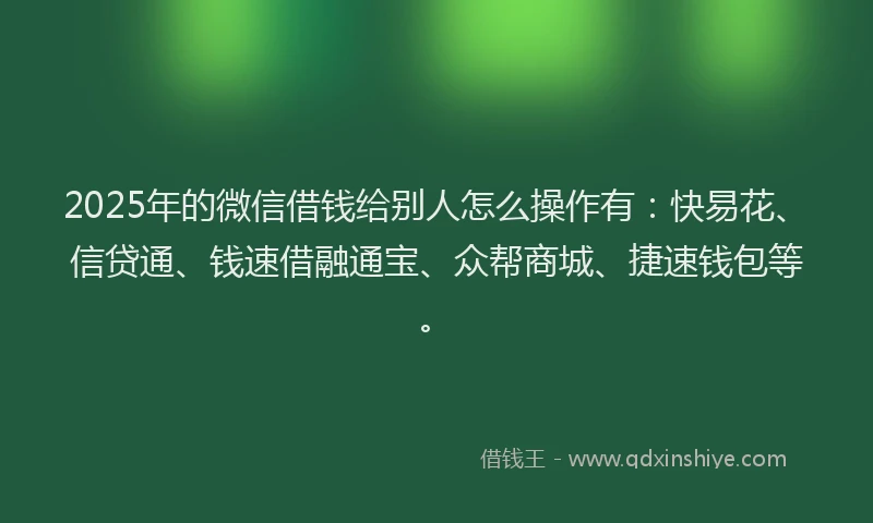 2025年的微信借钱给别人怎么操作有：快易花、信贷通、钱速借融通宝、众帮商城、捷速钱包等。