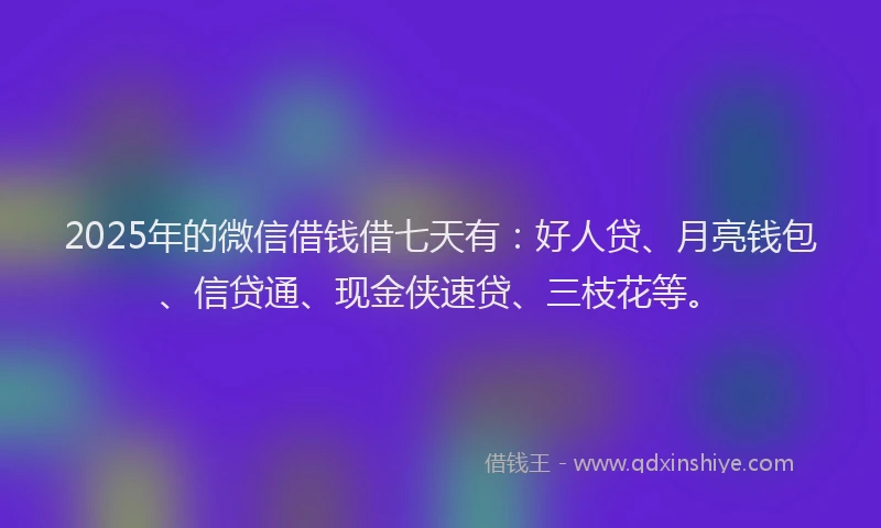 2025年的微信借钱借七天有：好人贷、月亮钱包、信贷通、现金侠速贷、三枝花等。