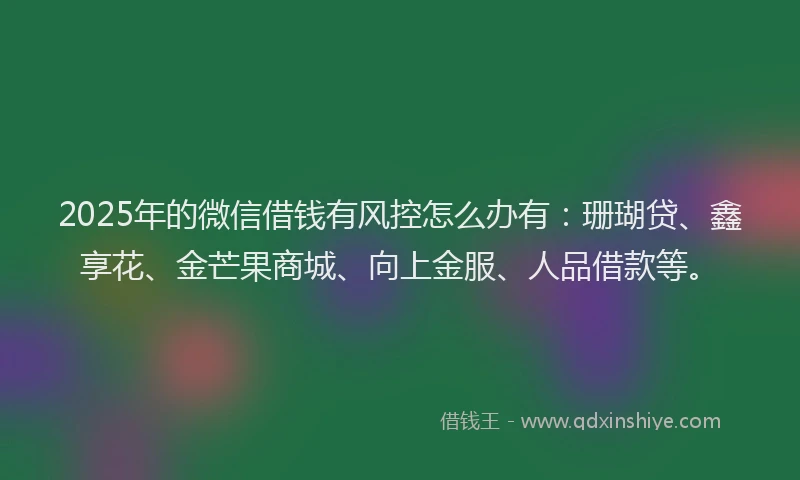 2025年的微信借钱有风控怎么办有：珊瑚贷、鑫享花、金芒果商城、向上金服、人品借款等。