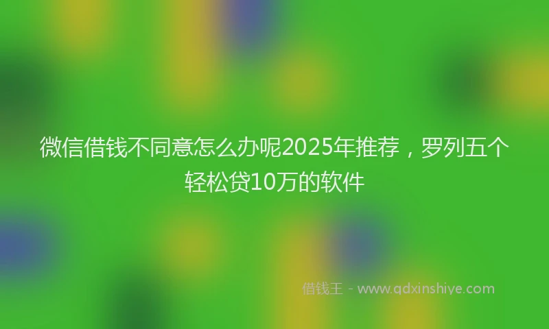 微信借钱不同意怎么办呢2025年推荐，罗列五个轻松贷10万的软件