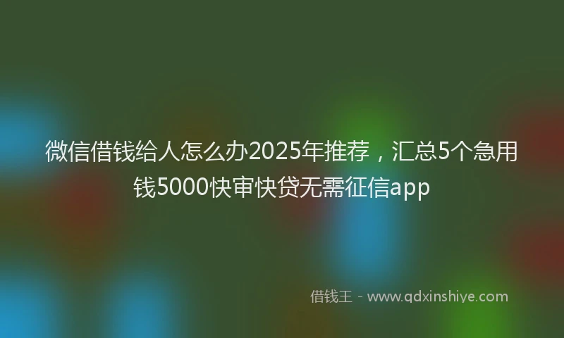 微信借钱给人怎么办2025年推荐，汇总5个急用钱5000快审快贷无需征信app