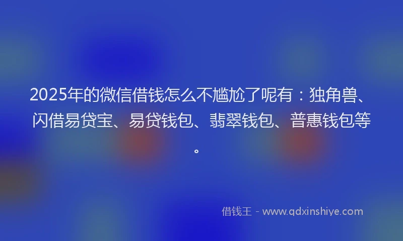 2025年的微信借钱怎么不尴尬了呢有：独角兽、闪借易贷宝、易贷钱包、翡翠钱包、普惠钱包等。