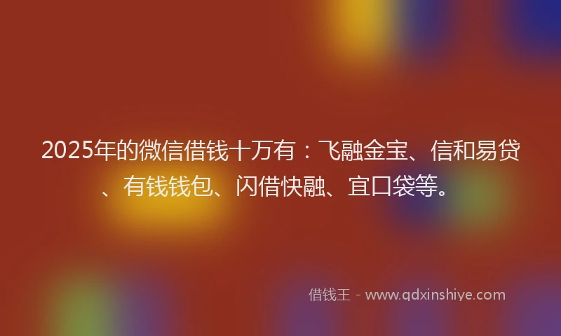 2025年的微信借钱十万有：飞融金宝、信和易贷、有钱钱包、闪借快融、宜口袋等。