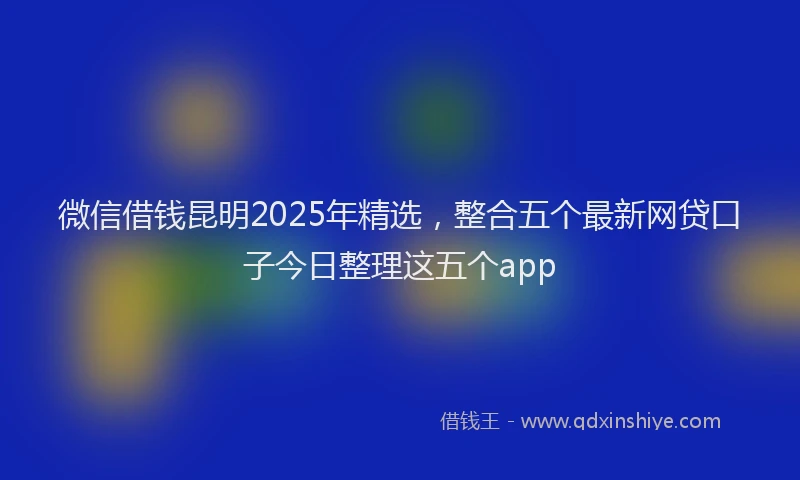 微信借钱昆明2025年精选，整合五个最新网贷口子今日整理这五个app