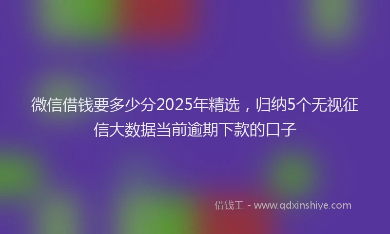 微信借钱要多少分2025年精选，归纳5个无视征信大数据当前逾期下款的口子
