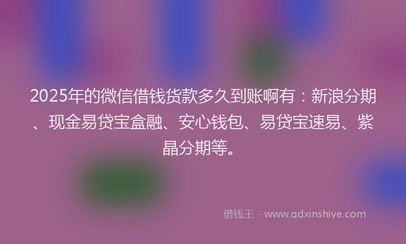 2025年的微信借钱货款多久到账啊有：新浪分期、现金易贷宝盒融、安心钱包、易贷宝速易、紫晶分期等。