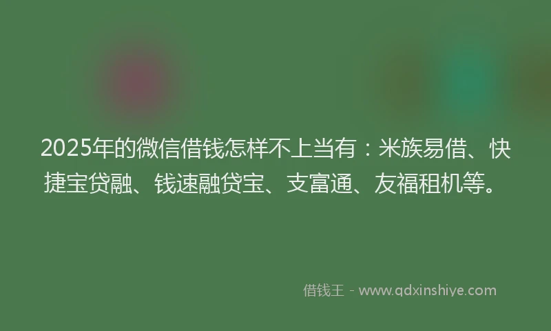 2025年的微信借钱怎样不上当有：米族易借、快捷宝贷融、钱速融贷宝、支富通、友福租机等。