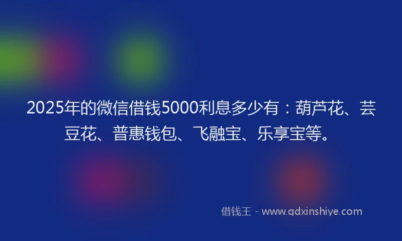 2025年的微信借钱5000利息多少有：葫芦花、芸豆花、普惠钱包、飞融宝、乐享宝等。