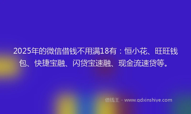 2025年的微信借钱不用满18有：恒小花、旺旺钱包、快捷宝融、闪贷宝速融、现金流速贷等。
