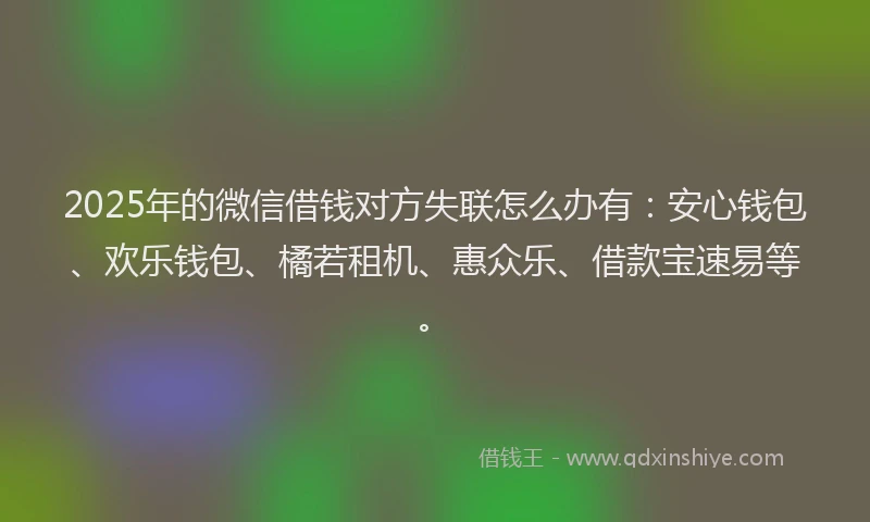 2025年的微信借钱对方失联怎么办有：安心钱包、欢乐钱包、橘若租机、惠众乐、借款宝速易等。
