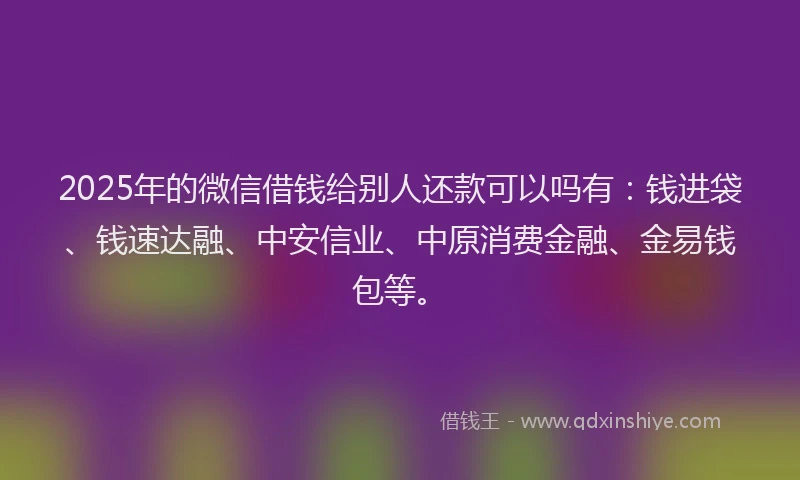 2025年的微信借钱给别人还款可以吗有：钱进袋、钱速达融、中安信业、中原消费金融、金易钱包等。