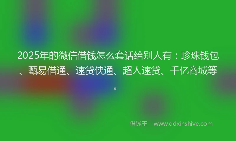 2025年的微信借钱怎么套话给别人有：珍珠钱包、甄易借通、速贷侠通、超人速贷、千亿商城等。