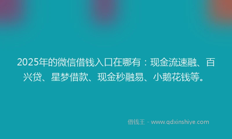 2025年的微信借钱入口在哪有：现金流速融、百兴贷、星梦借款、现金秒融易、小鹅花钱等。