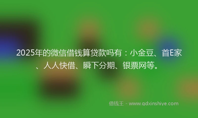 2025年的微信借钱算贷款吗有：小金豆、首E家、人人快借、瞬下分期、银票网等。