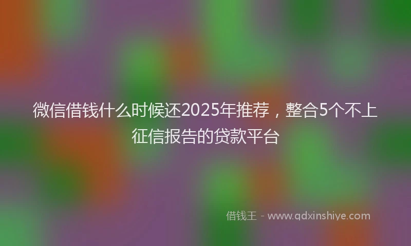 微信借钱什么时候还2025年推荐，整合5个不上征信报告的贷款平台
