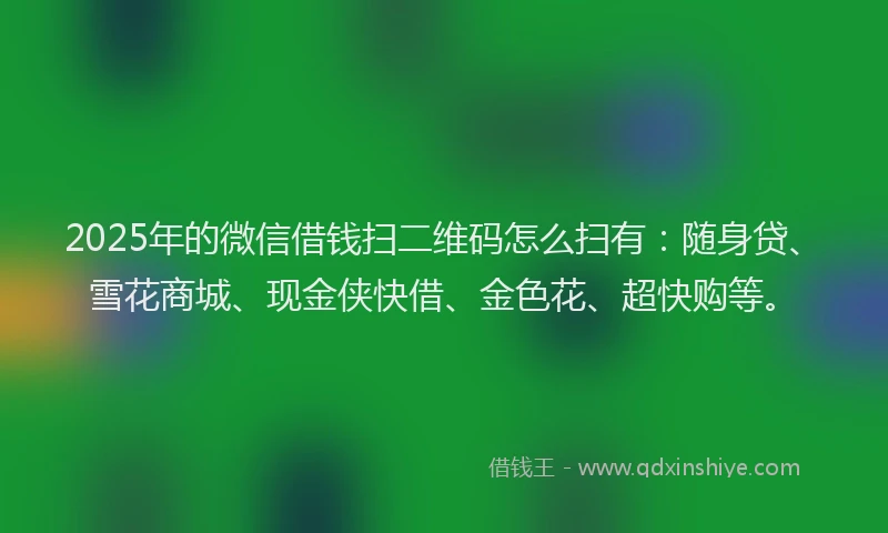 2025年的微信借钱扫二维码怎么扫有：随身贷、雪花商城、现金侠快借、金色花、超快购等。