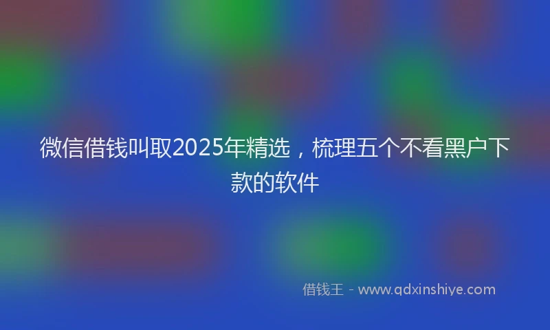 微信借钱叫取2025年精选，梳理五个不看黑户下款的软件