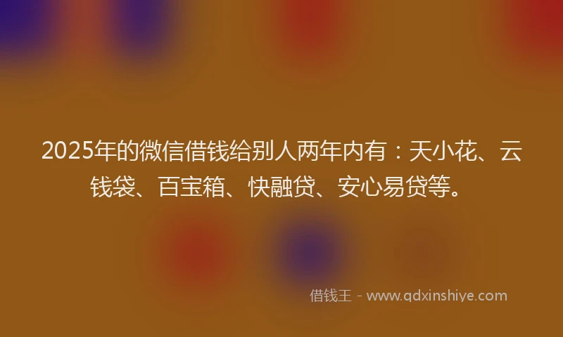 2025年的微信借钱给别人两年内有：天小花、云钱袋、百宝箱、快融贷、安心易贷等。