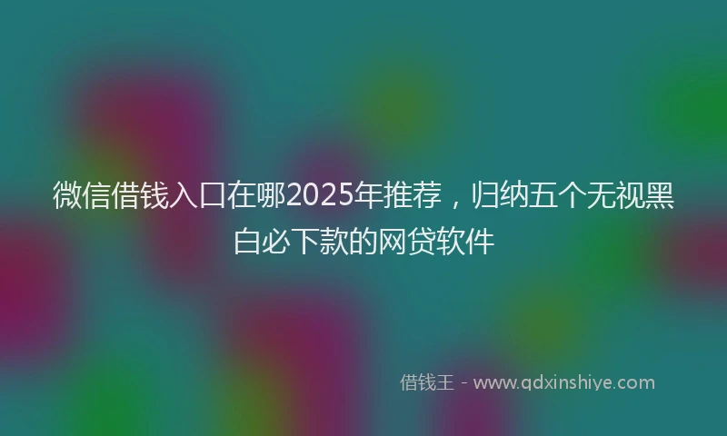 微信借钱入口在哪2025年推荐，归纳五个无视黑白必下款的网贷软件