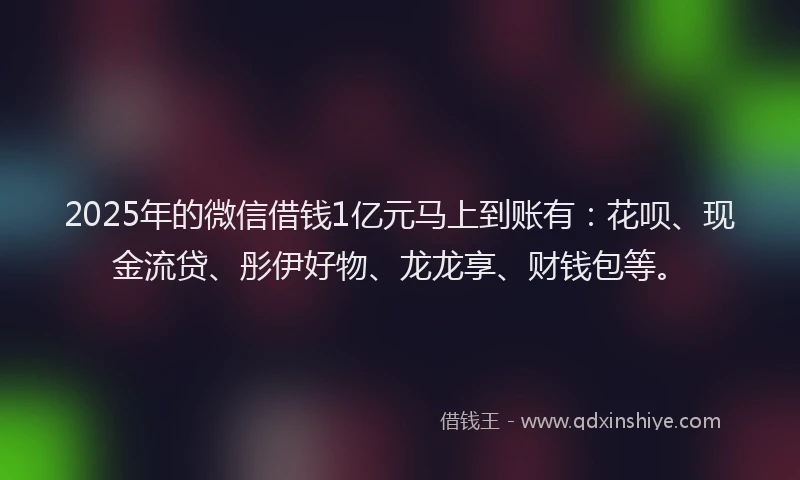 2025年的微信借钱1亿元马上到账有：花呗、现金流贷、彤伊好物、龙龙享、财钱包等。