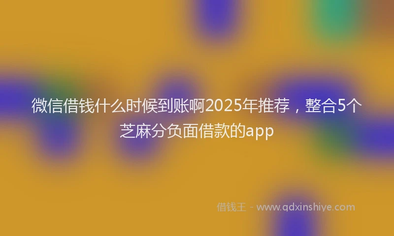 微信借钱什么时候到账啊2025年推荐，整合5个芝麻分负面借款的app
