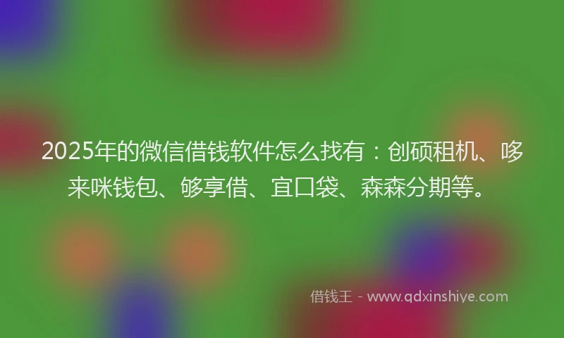 2025年的微信借钱软件怎么找有：创硕租机、哆来咪钱包、够享借、宜口袋、森森分期等。