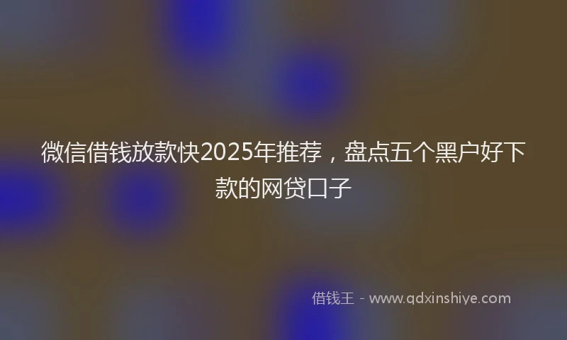 微信借钱放款快2025年推荐，盘点五个黑户好下款的网贷口子