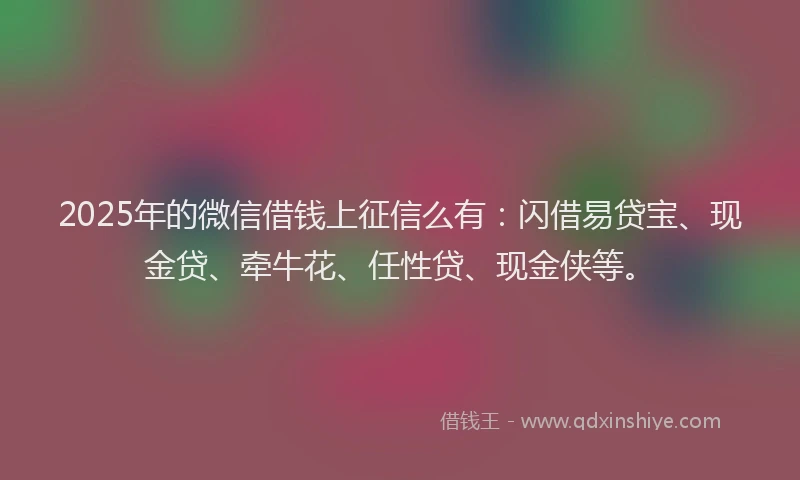 2025年的微信借钱上征信么有：闪借易贷宝、现金贷、牵牛花、任性贷、现金侠等。