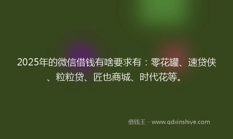 2025年的微信借钱有啥要求有：零花罐、速贷侠、粒粒贷、匠也商城、时代花等。