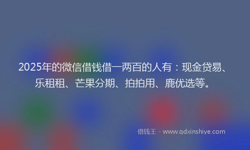 2025年的微信借钱借一两百的人有：现金贷易、乐租租、芒果分期、拍拍用、鹿优选等。