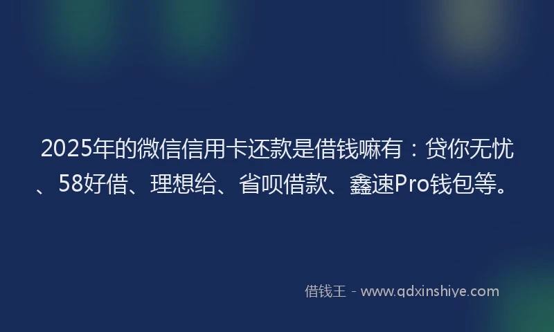 2025年的微信信用卡还款是借钱嘛有：贷你无忧、58好借、理想给、省呗借款、鑫速Pro钱包等。
