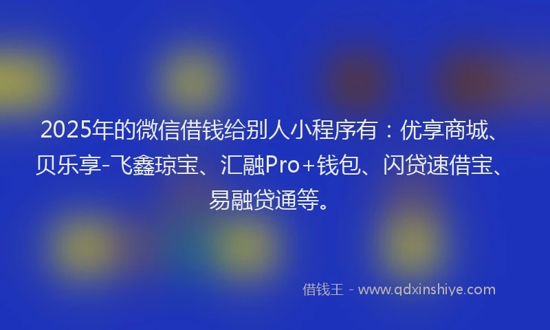 2025年的微信借钱给别人小程序有：优享商城、贝乐享-飞鑫琼宝、汇融Pro+钱包、闪贷速借宝、易融贷通等。