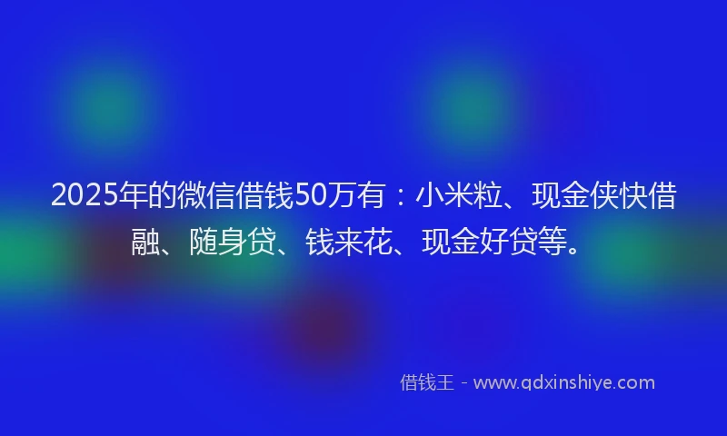 2025年的微信借钱50万有：小米粒、现金侠快借融、随身贷、钱来花、现金好贷等。