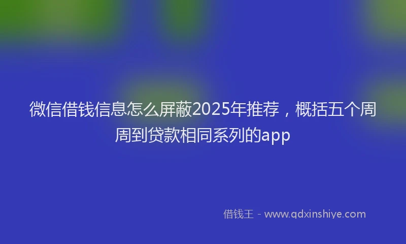 微信借钱信息怎么屏蔽2025年推荐，概括五个周周到贷款相同系列的app